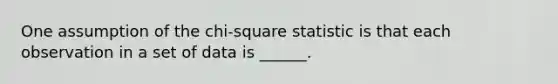 One assumption of the chi-square statistic is that each observation in a set of data is ______.