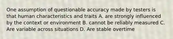 One assumption of questionable accuracy made by testers is that human characteristics and traits A. are strongly influenced by the context or environment B. cannot be reliably measured C. Are variable across situations D. Are stable overtime