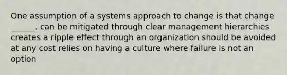 One assumption of a systems approach to change is that change ______. can be mitigated through clear management hierarchies creates a ripple effect through an organization should be avoided at any cost relies on having a culture where failure is not an option