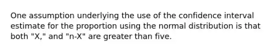 One assumption underlying the use of the confidence interval estimate for the proportion using the normal distribution is that both "X," and "n-X" are greater than five.