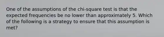 One of the assumptions of the chi-square test is that the expected frequencies be no lower than approximately 5. Which of the following is a strategy to ensure that this assumption is met?