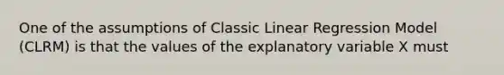 One of the assumptions of Classic Linear Regression Model (CLRM) is that the values of the explanatory variable X must