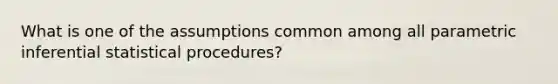 What is one of the assumptions common among all parametric inferential statistical procedures?