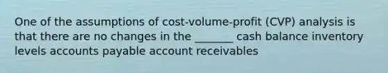 One of the assumptions of cost-volume-profit (CVP) analysis is that there are no changes in the _______ cash balance inventory levels accounts payable account receivables