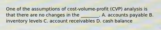 One of the assumptions of​ cost-volume-profit (CVP) analysis is that there are no changes in the​ ________. A. accounts payable B. inventory levels C. account receivables D. cash balance