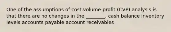 One of the assumptions of cost-volume-profit (CVP) analysis is that there are no changes in the ________. cash balance inventory levels accounts payable account receivables