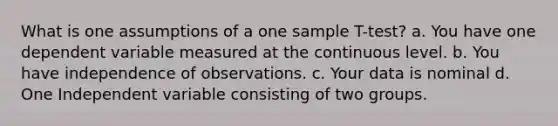 What is one assumptions of a one sample T-test? a. You have one dependent variable measured at the continuous level. b. You have independence of observations. c. Your data is nominal d. One Independent variable consisting of two groups.