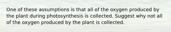 One of these assumptions is that all of the oxygen produced by the plant during photosynthesis is collected. Suggest why not all of the oxygen produced by the plant is collected.