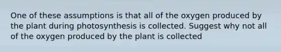 One of these assumptions is that all of the oxygen produced by the plant during photosynthesis is collected. Suggest why not all of the oxygen produced by the plant is collected