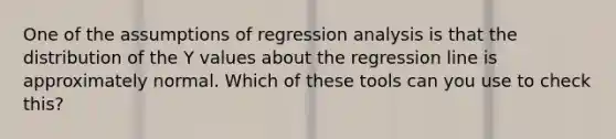 One of the assumptions of regression analysis is that the distribution of the Y values about the regression line is approximately normal. Which of these tools can you use to check this?