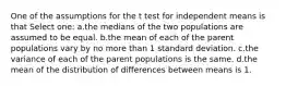 One of the assumptions for the t test for independent means is that Select one: a.the medians of the two populations are assumed to be equal. b.the mean of each of the parent populations vary by no more than 1 standard deviation. c.the variance of each of the parent populations is the same. d.the mean of the distribution of differences between means is 1.