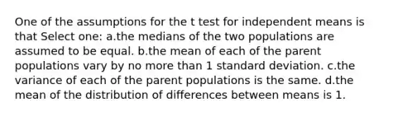 One of the assumptions for the t test for independent means is that Select one: a.the medians of the two populations are assumed to be equal. b.the mean of each of the parent populations vary by no more than 1 standard deviation. c.the variance of each of the parent populations is the same. d.the mean of the distribution of differences between means is 1.