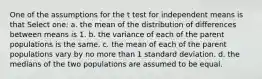 One of the assumptions for the t test for independent means is that Select one: a. the mean of the distribution of differences between means is 1. b. the variance of each of the parent populations is the same. c. the mean of each of the parent populations vary by no more than 1 standard deviation. d. the medians of the two populations are assumed to be equal.