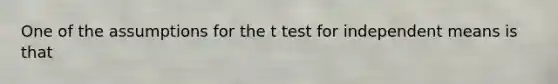 One of the assumptions for the t test for independent means is that