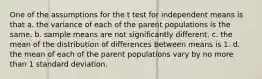 One of the assumptions for the t test for independent means is that a. the variance of each of the parent populations is the same. b. sample means are not significantly different. c. the mean of the distribution of differences between means is 1. d. the mean of each of the parent populations vary by no more than 1 standard deviation.