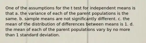 One of the assumptions for the t test for independent means is that a. the variance of each of the parent populations is the same. b. sample means are not significantly different. c. the mean of the distribution of differences between means is 1. d. the mean of each of the parent populations vary by no <a href='https://www.questionai.com/knowledge/keWHlEPx42-more-than' class='anchor-knowledge'>more than</a> 1 <a href='https://www.questionai.com/knowledge/kqGUr1Cldy-standard-deviation' class='anchor-knowledge'>standard deviation</a>.