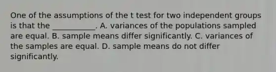 One of the assumptions of the t test for two independent groups is that the ___________. A. variances of the populations sampled are equal. B. sample means differ significantly. C. variances of the samples are equal. D. sample means do not differ significantly.