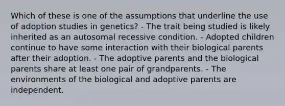 Which of these is one of the assumptions that underline the use of adoption studies in genetics? - The trait being studied is likely inherited as an autosomal recessive condition. - Adopted children continue to have some interaction with their biological parents after their adoption. - The adoptive parents and the biological parents share at least one pair of grandparents. - The environments of the biological and adoptive parents are independent.