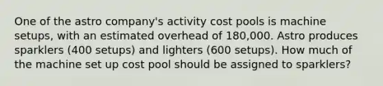 One of the astro company's activity cost pools is machine setups, with an estimated overhead of 180,000. Astro produces sparklers (400 setups) and lighters (600 setups). How much of the machine set up cost pool should be assigned to sparklers?