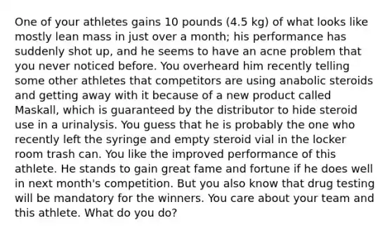 One of your athletes gains 10 pounds (4.5 kg) of what looks like mostly lean mass in just over a month; his performance has suddenly shot up, and he seems to have an acne problem that you never noticed before. You overheard him recently telling some other athletes that competitors are using anabolic steroids and getting away with it because of a new product called Maskall, which is guaranteed by the distributor to hide steroid use in a urinalysis. You guess that he is probably the one who recently left the syringe and empty steroid vial in the locker room trash can. You like the improved performance of this athlete. He stands to gain great fame and fortune if he does well in next month's competition. But you also know that drug testing will be mandatory for the winners. You care about your team and this athlete. What do you do?