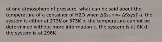 at one atmosphere of pressure, what can be said about the temperature of a container of H2O when ∆Ssurr=- ∆Ssys? a. the system is either at 273K or 373K b. the temperature cannot be determined without more information c. the system is at 0K d. the system is at 298K