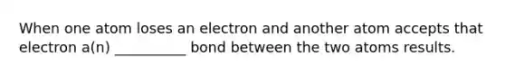 When one atom loses an electron and another atom accepts that electron a(n) __________ bond between the two atoms results.