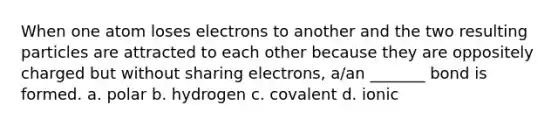 When one atom loses electrons to another and the two resulting particles are attracted to each other because they are oppositely charged but without sharing electrons, a/an _______ bond is formed. a. polar b. hydrogen c. covalent d. ionic