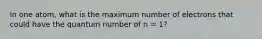 In one atom, what is the maximum number of electrons that could have the quantum number of n = 1?