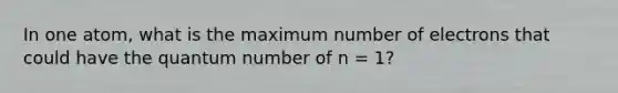 In one atom, what is the maximum number of electrons that could have the quantum number of n = 1?