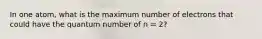 In one atom, what is the maximum number of electrons that could have the quantum number of n = 2?