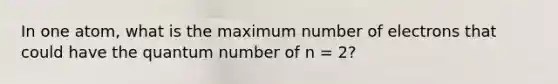 In one atom, what is the maximum number of electrons that could have the quantum number of n = 2?