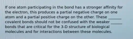 If one atom participating in the bond has a stronger affinity for the electron, this produces a partial negative charge on one atom and a partial positive charge on the other. These _______ covalent bonds should not be confused with the weaker ______ bonds that are critical for the 3-D structure of biological molecules and for interactions between these molecules.