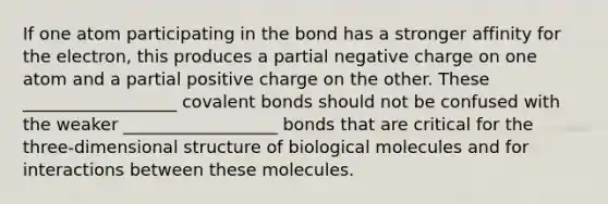 If one atom participating in the bond has a stronger affinity for the electron, this produces a partial negative charge on one atom and a partial positive charge on the other. These __________________ covalent bonds should not be confused with the weaker __________________ bonds that are critical for the three-dimensional structure of biological molecules and for interactions between these molecules.