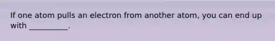 If one atom pulls an electron from another atom, you can end up with __________.