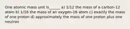 One atomic mass unit is______ a) 1/12 the mass of a carbon-12 atom b) 1/16 the mass of an oxygen-16 atom c) exactly the mass of one proton d) approximately the mass of one proton plus one neutron