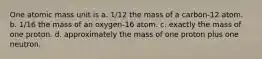 One atomic mass unit is a. 1/12 the mass of a carbon-12 atom. b. 1/16 the mass of an oxygen-16 atom. c. exactly the mass of one proton. d. approximately the mass of one proton plus one neutron.