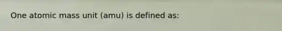 One atomic mass unit (amu) is defined as: