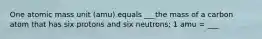 One atomic mass unit (amu) equals ___the mass of a carbon atom that has six protons and six neutrons; 1 amu = ___