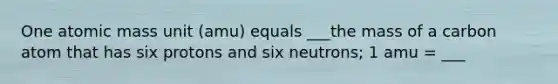 One atomic mass unit (amu) equals ___the mass of a carbon atom that has six protons and six neutrons; 1 amu = ___