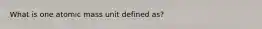 What is one atomic mass unit defined as?