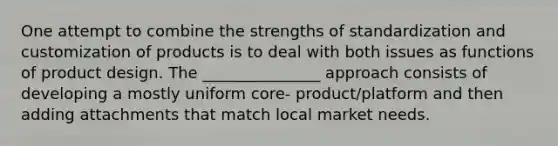 One attempt to combine the strengths of standardization and customization of products is to deal with both issues as functions of product design. The _______________ approach consists of developing a mostly uniform core- product/platform and then adding attachments that match local market needs.