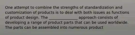 One attempt to combine the strengths of standardization and customization of products is to deal with both issues as functions of product design. The _______________ approach consists of developing a range of product parts that can be used worldwide. The parts can be assembled into numerous product