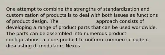 One attempt to combine the strengths of standardization and customization of products is to deal with both issues as functions of product design. The _______________ approach consists of developing a range of product parts that can be used worldwide. The parts can be assembled into numerous product configurations. a. core-product b. uniform commercial code c. die-casting d. modular e. Nexus