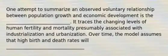 One attempt to summarize an observed voluntary relationship between population growth and economic development is the ___________________________. It traces the changing levels of human fertility and mortality presumably associated with industrialization and urbanization. Over time, the model assumes that high birth and death rates will _________________________________