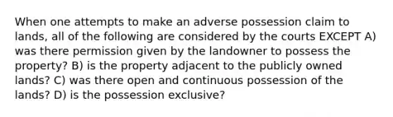 When one attempts to make an adverse possession claim to lands, all of the following are considered by the courts EXCEPT A) was there permission given by the landowner to possess the property? B) is the property adjacent to the publicly owned lands? C) was there open and continuous possession of the lands? D) is the possession exclusive?