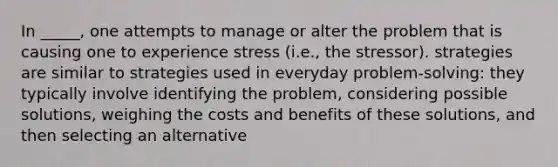 In _____, one attempts to manage or alter the problem that is causing one to experience stress (i.e., the stressor). strategies are similar to strategies used in everyday problem-solving: they typically involve identifying the problem, considering possible solutions, weighing the costs and benefits of these solutions, and then selecting an alternative