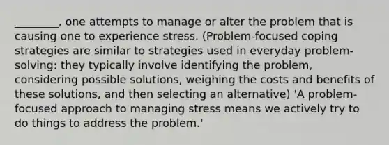 ________, one attempts to manage or alter the problem that is causing one to experience stress. (Problem-focused coping strategies are similar to strategies used in everyday problem-solving: they typically involve identifying the problem, considering possible solutions, weighing the costs and benefits of these solutions, and then selecting an alternative) 'A problem-focused approach to managing stress means we actively try to do things to address the problem.'