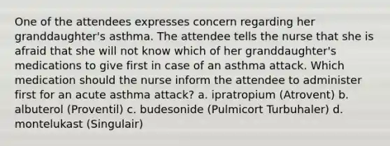 One of the attendees expresses concern regarding her granddaughter's asthma. The attendee tells the nurse that she is afraid that she will not know which of her granddaughter's medications to give first in case of an asthma attack. Which medication should the nurse inform the attendee to administer first for an acute asthma attack? a. ipratropium (Atrovent) b. albuterol (Proventil) c. budesonide (Pulmicort Turbuhaler) d. montelukast (Singulair)