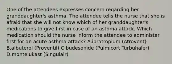 One of the attendees expresses concern regarding her granddaughter's asthma. The attendee tells the nurse that she is afraid that she will not know which of her granddaughter's medications to give first in case of an asthma attack. Which medication should the nurse inform the attendee to administer first for an acute asthma attack? A.ipratropium (Atrovent) B.albuterol (Proventil) C.budesonide (Pulmicort Turbuhaler) D.montelukast (Singulair)