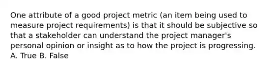 One attribute of a good project metric (an item being used to measure project requirements) is that it should be subjective so that a stakeholder can understand the project manager's personal opinion or insight as to how the project is progressing. A. True B. False